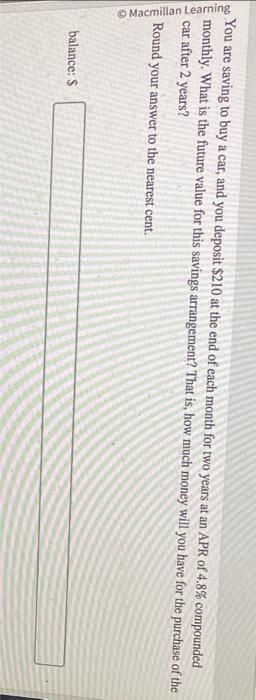 You are saving to buy a car, and you deposit $210 at the end of each month for two years at an APR of 4.8% compounded
monthly. What is the future value for this savings arrangement? That is, how much money will you have for the purchase of the
car after 2 years?
Round your answer to the nearest cent.
Macmillan Learning
balance: $