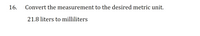 **Conversion of Measurement Units**

16. Convert the measurement to the desired metric unit.

- **Task**: Convert 21.8 liters to milliliters.

**Explanation**: In the metric system, 1 liter is equal to 1,000 milliliters. Therefore, to convert liters to milliliters, multiply the number of liters by 1,000. 

**Calculation**: 

\[ 21.8 \, \text{liters} \times 1,000 = 21,800 \, \text{milliliters} \]

Thus, 21.8 liters is equivalent to 21,800 milliliters.