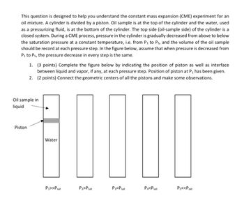 This question is designed to help you understand the constant mass expansion (CME) experiment for an
oil mixture. A cylinder is divided by a piston. Oil sample is at the top of the cylinder and the water, used
as a pressurizing fluid, is at the bottom of the cylinder. The top side (oil-sample side) of the cylinder is a
closed system. During a CME process, pressure in the cylinder is gradually decreased from above to below
the saturation pressure at a constant temperature, i.e. from P₁ to Ps, and the volume of the oil sample
should be record at each pressure step. In the figure below, assume that when pressure is decreased from
P₁ to Ps, the pressure decrease in every step is the same.
1. (3 points) Complete the figure below by indicating the position of piston as well as interface
between liquid and vapor, if any, at each pressure step. Position of piston at P, has been given.
2. (2 points) Connect the geometric centers of all the pistons and make some observations.
Oil sample in
liquid
Piston
Water
P₁>>Psat
P₂>Psat
P3-Psat
P4<Pat
Ps<<Psat