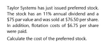 Taylor Systems has just issued preferred stock.
The stock has an 11% annual dividend and a
$75 par value and was sold at $76.50 per share.
In addition, flotation costs of $6.75 per share
were paid.
Calculate the cost of the preferred stock.