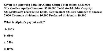 Given the following data for Alpine Corp: Total assets: $420,000
Stockholder equity-Common: $280,000 Total stockholders' equity:
$340,000 Sales revenue: $112,000 Net income: $24,500 Number of shares:
7,000 Common dividends: $6,200 Preferred dividends: $9,800
What is Alpine's payout ratio?
a. 45%
b. 65%
c. 75%
d. 85%