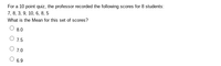 For a 10 point quiz, the professor recorded the following scores for 8 students:
7, 8, 3, 9, 10, 6, 8, 5
What is the Mean for this set of scores?
8.0
O 1.5
O 7.0
6.9

