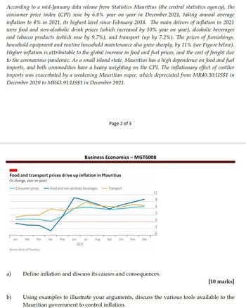 According to a mid-January data release from Statistics Mauritius (the central statistics agency), the
consumer price index (CPI) rose by 6.8% year on year in December 2021, taking annual average
inflation to 4% in 2021, its highest level since February 2018. The main drivers of inflation in 2021
were food and non-alcoholic drink prices (which increased by 10% year on year), alcoholic beverages
and tobacco products (which rose by 9.7%), and transport (up by 7.2%). The prices of furnishings,
household equipment and routine household maintenance also grew sharply, by 11% (see Figure below).
Higher inflation is attributable to the global increase in food and fuel prices, and the cost of freight due
to the coronavirus pandemic. As a small island state, Mauritius has a high dependence on food and fuel
imports, and both commodities have a heavy weighting on the CPI. The inflationary effect of costlier
imports was exacerbated by a weakening Mauritian rupee, which depreciated from MR40.30:US$1 in
December 2020 to MR43.91:US$1 in December 2021.
Page 2 of 3
Business Economics - MGT6008
Food and transport prices drive up inflation in Mauritius
(% change, year on year)
-Consumer prices Food and non-alcoholic beverages -Transport
Jan
Feb
Mar
Apr May
Jun
Jul
Aug Sep Oct
Nov
Dec
2021
Source: Bank of Mauritius
12
9
6
3
0
-3
a)
Define inflation and discuss its causes and consequences.
b)
[10 marks]
Using examples to illustrate your arguments, discuss the various tools available to the
Mauritian government to control inflation.