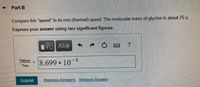 Part B
Compare this "speed" to its rms (thermal) speed. The molecular mass of glycine is about 75 u.
Express your answer using two significant figures.
να ΑΣφ
Udiffuse
8.699 10 8
Urms
Submit
Previous Answers Request Answer
