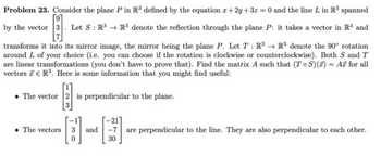 Problem 23. Consider the plane P in R³ defined by the equation x+2y+3z = 0 and the line L in R³ spanned
by the vector 3. Let S : R3 R³ denote the reflection through the plane P: it takes a vector in R³ and
transforms it into its mirror image, the mirror being the plane P. Let T: R³ → R³ denote the 90° rotation
around L of your choice (i.e. you can choose if the rotation is clockwise or counterclockwise). Both S and T
are linear transformations (you don't have to prove that). Find the matrix A such that (TS)(x) = Ax for all
vectors R³. Here is some information that you might find useful:
The vector 2 is perpendicular to the plane.
3
-21
are perpendicular to the line. They are also perpendicular to each other.
• The vectors
and
-7
0
30