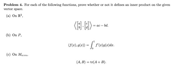 Problem 4. For each of the following functions, prove whether or not it defines an inner product on the given
vector space.
(a) On R²,
(8.2)
= ac-
bd.
(b) On P,
(c) On Mnxn,
(f(x),9(x)) = f* f'(x)9(x)dx.
0
(A, B) = tr(A+B).