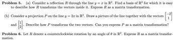 Problem 5. (a) Consider a reflection R through the line y = x in R2. Find a basis of R² for which it is easy
to describe how R transforms the vectors inside it. Express R as a matrix transformation.
(b) Consider a projection P on the line
and
固
У
=
2x in R2. Draw a picture of the line together with the vectors
Describe how P transforms the two vectors. Can you express P as a matrix transformation?
Problem 6. Let R denote a counterclockwise rotation by an angle of 0 in R². Express R as a matrix transfor-
mation.