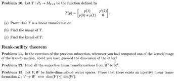 Problem 10. Let T : P3 → M2×2 be the function defined by
T(p) = [p(0) - p(1) ''(2)] .
(a) Prove that T is a linear transformation.
(b) Find the image of T.
(c) Find the kernel of T.
Rank-nullity theorem
p(0)+p(1)
Problem 11. In the exercises of the previous subsection, whenever you had computed one of the kernel/image
of the transformation, could you have guessed the dimension of the other?
Problem 12. Find all the surjective linear transformations from R³ to R4.
Problem 13. Let V, W be finite-dimensional vector spaces. Prove that there exists an injective linear trans-
formation L: VW dim(V) ≤ dim(W).