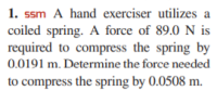 1. ssm A hand exerciser utilizes a
coiled spring. A force of 89.0 N is
required to compress the spring by
0.0191 m. Determine the force needed
to compress the spring by 0.0508 m.
