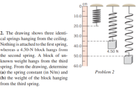 cm
10.0
20.0
2. The drawing shows three identi-
cal springs hanging from the ceiling.
Nothing is attached to the first spring, 40.0
30.0
whereas a 4.50-N block hangs from
the second spring. A block of un-
known weight hangs from the third
spring. From the drawing, determine
(a) the spring constant (in N/m) and
(b) the weight of the block hanging
from the third spring.
4.50 N
50.0
60.0
Problem 2
