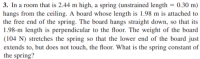 3. In a room that is 2.44 m high, a spring (unstrained length = 0.30 m)
hangs from the ceiling. A board whose length is 1.98 m is attached to
the free end of the spring. The board hangs straight down, so that its
1.98-m length is perpendicular to the floor. The weight of the board
(104 N) stretches the spring so that the lower end of the board just
extends to, but does not touch, the floor. What is the spring constant of
the spring?
