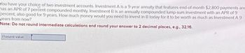 You have your choice of two investment accounts. Investment A is a 9-year annuity that features end-of-month $2,800 payments and
has an APR of 7 percent compounded monthly. Investment B is an annually compounded lump-sum investment with an APR of 9
percent, also good for 9 years. How much money would you need to invest in B today for it to be worth as much as Investment A 9
years from now?
Note: Do not round intermediate calculations and round your answer to 2 decimal places, e.g., 32.16.
Present value