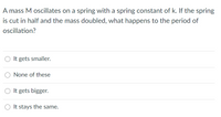 A mass M oscillates on a spring with a spring constant of k. If the spring
is cut in half and the mass doubled, what happens to the period of
oscillation?
O It gets smaller.
None of these
O It gets bigger.
It stays the same.
