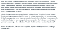 "Inner [and Central] Asia have long been seen as a zone of contact and transmission, a lengthy
conveyor belt on which commercial and cultural wares traveled between the major civilizations of
Eurasia. The nomads had an essential but largely unacknowledged role in this cultural traffic.
While nomadic empires had as their primary objective the control and exploitation of sedentary
subjects, their secondary effect was the creation of numerous opportunities for cross-cultural
contact, comparison, and exchange.
Indeed, although nomads are normally included in the analysis of the political context of trans-
Eurasian exchange, they are typically left out of the cultural equation. Here the great sedentary
civilizations are placed at center stage, particularly when scientific and cultural transfers are under
consideration. But, as we have seen, pastoral nomads were the chief initiators, promoters, and
agents of this exchange between East and West [in the thirteenth and fourteenth centuries]."
Thomas Allsen, historian, Culture and Conquest, 2001, Reprinted with the permission of Cambridge
University Press.
