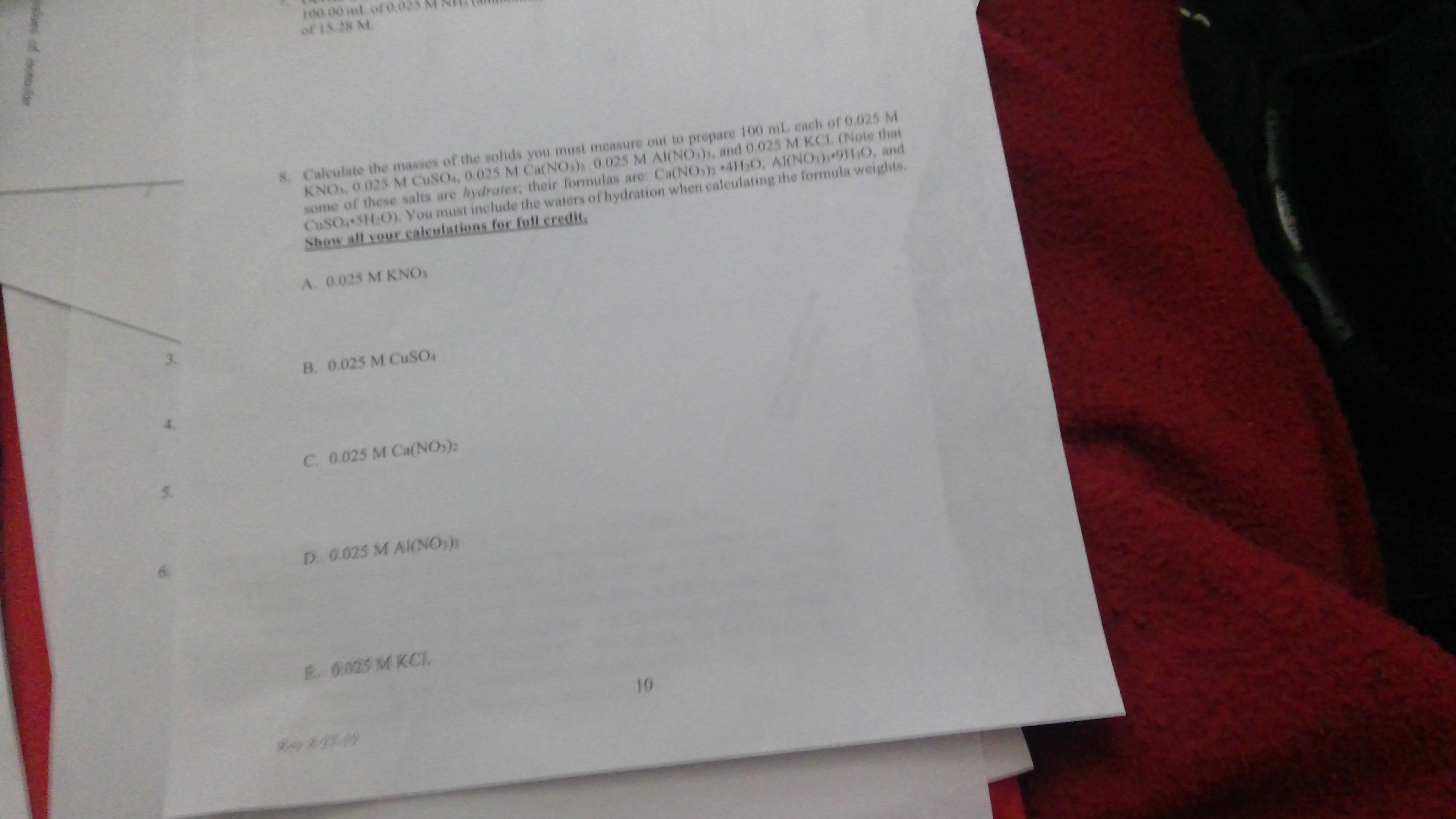 100 00 al of 0
of 13 28 M
8Calculate the masses of the solids you must measure out to prepare 100 mL ench of 0.025 M
KNO, 0.025 M CuSO, 0.025 M Ca(NO), 0,025 M AI(NO), and 0.025 M KCI. (Note that
some of these salts are hydrates; their formulas are: Ca(NOs)2 4H O, AI(NO)91,O, and
CUSOSH:O) You must include the waters of hydration when caleulating the formula weights
Show all your calculations for full credit
A. 0.025 M KNO
B. 0.025 M CuSO
C. 0.025 M Ca(NO,)
D 0.025 M AI(NO)
0.025 M KCI
10
of nor
