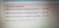 The correct answer is:
What is the distance between S and Tu? → 20.9 cM,
What is the distance between S and U? → 36.6 cM,
What is the distance between U and Tu? → 15.6 cM,
Which gene is in the middle? - Tu
