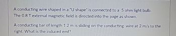 A conducting wire shaped in a "U shape" is connected to a 5 ohm light bulb.
The 0.8 T external magnetic field is directed into the page as shown.
A conducting bar of length 1.2 m is sliding on the conducting wire at 2 m/s to the
right. What is the induced emf?