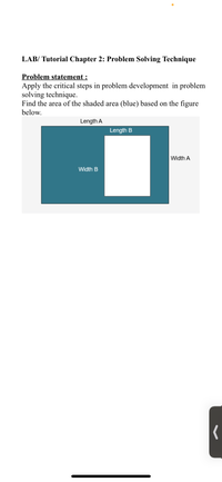 LAB/ Tutorial Chapter 2: Problem Solving Technique
Problem statement :
Apply the critical steps in problem development in problem
solving technique.
Find the area of the shaded area (blue) based on the figure
below.
Length A
Length B
Width A
Width B
