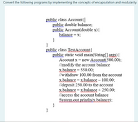 Convert the following programs by implementing the concepts of encapsulation and modularity.
public class Account{
public double balance;
public Account(double x){
balance = x;
}
}
public class TestAccount{
public static void main(String[] args){
Account x = new Account(500.00);
//modify the account balance
x.balance = 550.00;
//withdraw 100.00 from the account
x.balance = x.balance – 100.00;
//deposit 250.00 to the account
x.balance = x.balance + 250.00;
llaccess the account balance
System.out.println(x.balance);
}
}
