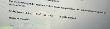 **Redox Reaction Balancing**

For the following redox reaction, write a balanced equation for the whole reaction and include the states of matter:

\[ \text{MnO}_4^- \, (\text{aq}) + \text{Cl}^- \, (\text{aq}) \rightarrow \text{Mn}^{2+} \, (\text{aq}) + \text{Cl}_2 \, (\text{g}) \] 

*(in acidic solution)*

**Balanced equation:**

\[ \boxed{} \rightarrow \boxed{} \]

**Explanation:**  
This exercise requires balancing a redox reaction occurring in an acidic solution. The reactants and products are given with their respective states of matter:

- \(\text{MnO}_4^-\) is in aqueous form (\(\text{aq}\)).
- \(\text{Cl}^-\) is in aqueous form (\(\text{aq}\)).
- \(\text{Mn}^{2+}\) is the product in aqueous form (\(\text{aq}\)).
- \(\text{Cl}_2\) is released as a gas (\(\text{g}\)).

The objective is to find the stoichiometric coefficients to balance both mass and charge for the entire reaction.