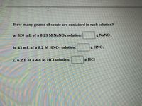 How many grams of solute are contained in each solution?

a. 520 mL of a 0.23 M NaNO₃ solution: ____ g NaNO₃

b. 43 mL of an 8.2 M HNO₃ solution: ____ g HNO₃

c. 6.2 L of a 4.8 M HCl solution: ____ g HCl