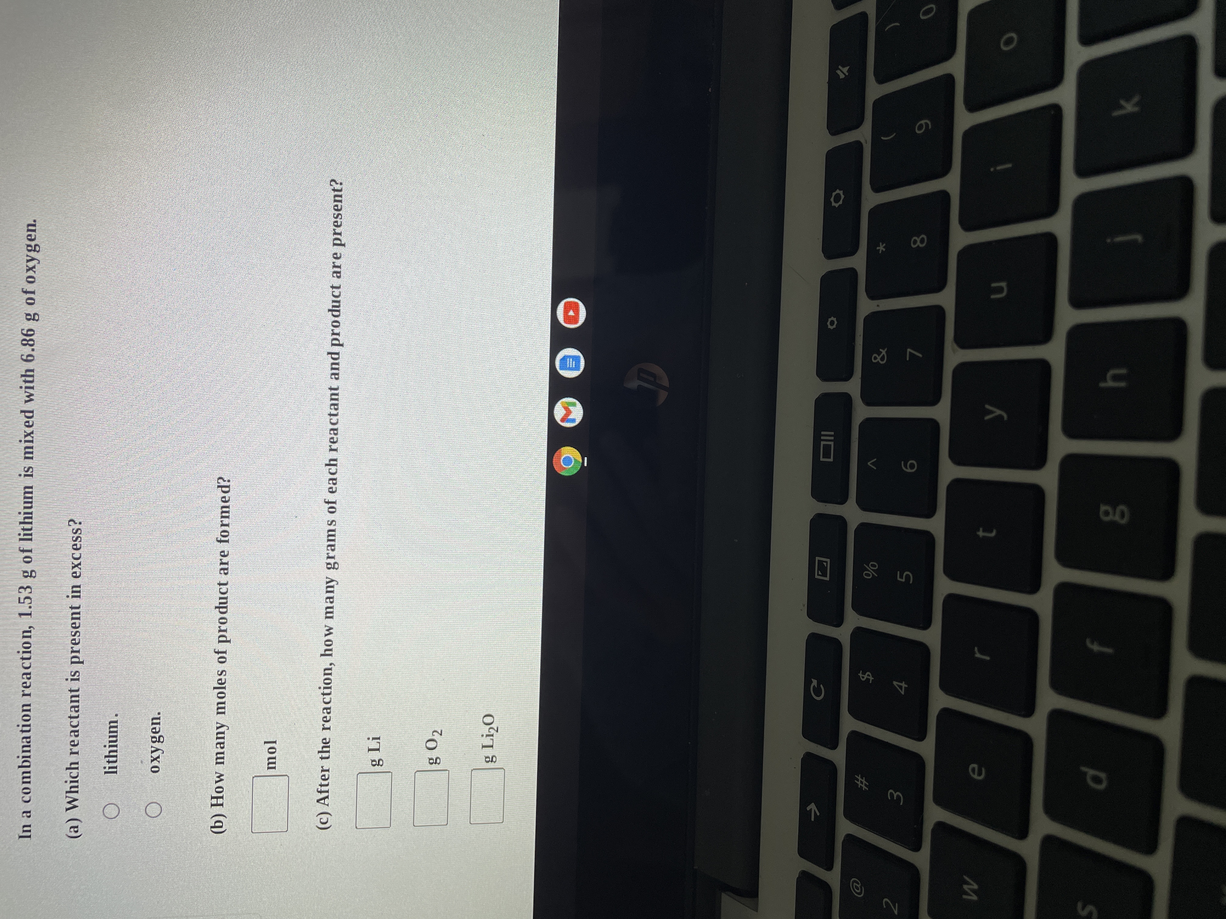 2
W
S
In a combination reaction, 1.53 g of lithium is mixed with 6.86 g of oxygen.
(a) Which reactant is present in excess?
lithium.
O
oxygen.
(b) How many moles of product are formed?
mol
(c) After the reaction, how many grams of each reactant and product are present?
g Li
g 02
g Li₂0
&
9
71
#
3
e
d
C
LA
4
f
%
5
t
8.0
6
y
h
7
u
8
k
O
0