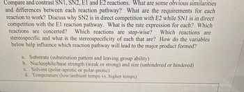 **Title:** Comparing and Contrasting SN1, SN2, E1, and E2 Reactions

**Introduction:**
This section explores the similarities and differences between four important organic chemistry reaction pathways: SN1, SN2, E1, and E2. Key questions relate to the requirements for each pathway to proceed, competition between reactions, rate expressions, and the nature of the reactions, including considerations of stereospecificity.

**Core Questions:**

1. **Similarities and Differences:**
   - What are the similarities and differences between each reaction pathway?

2. **Reaction Requirements:**
   - What are the requirements for each reaction to work?

3. **Competition Between Reactions:**
   - Why is SN2 in direct competition with E2, while SN1 competes with the E1 pathway?

4. **Rate Expressions:**
   - What is the rate expression for each reaction?

5. **Reaction Nature:**
   - Which reactions are concerted?
   - Which reactions are step-wise?

6. **Stereospecificity:**
   - Which reactions are stereospecific, and what is the nature of their stereospecificity?

7. **Influence of Variables:**
   - How do the following variables influence the reaction pathway and lead to the major product formed?
     - (a) **Substrate** - Examines substitution patterns and leaving group abilities.
     - (b) **Nucleophile/Base Strength** - Considers strength (weak or strong) and size (unhindered or hindered).
     - (c) **Solvent** - Considers whether the solvent is polar aprotic or polar protic.
     - (d) **Temperature** - Considers the effects of low/ambient temperatures versus higher temperatures.

This section aims to provide a comprehensive overview of these reaction mechanisms to aid in understanding their application and prediction in organic synthesis.