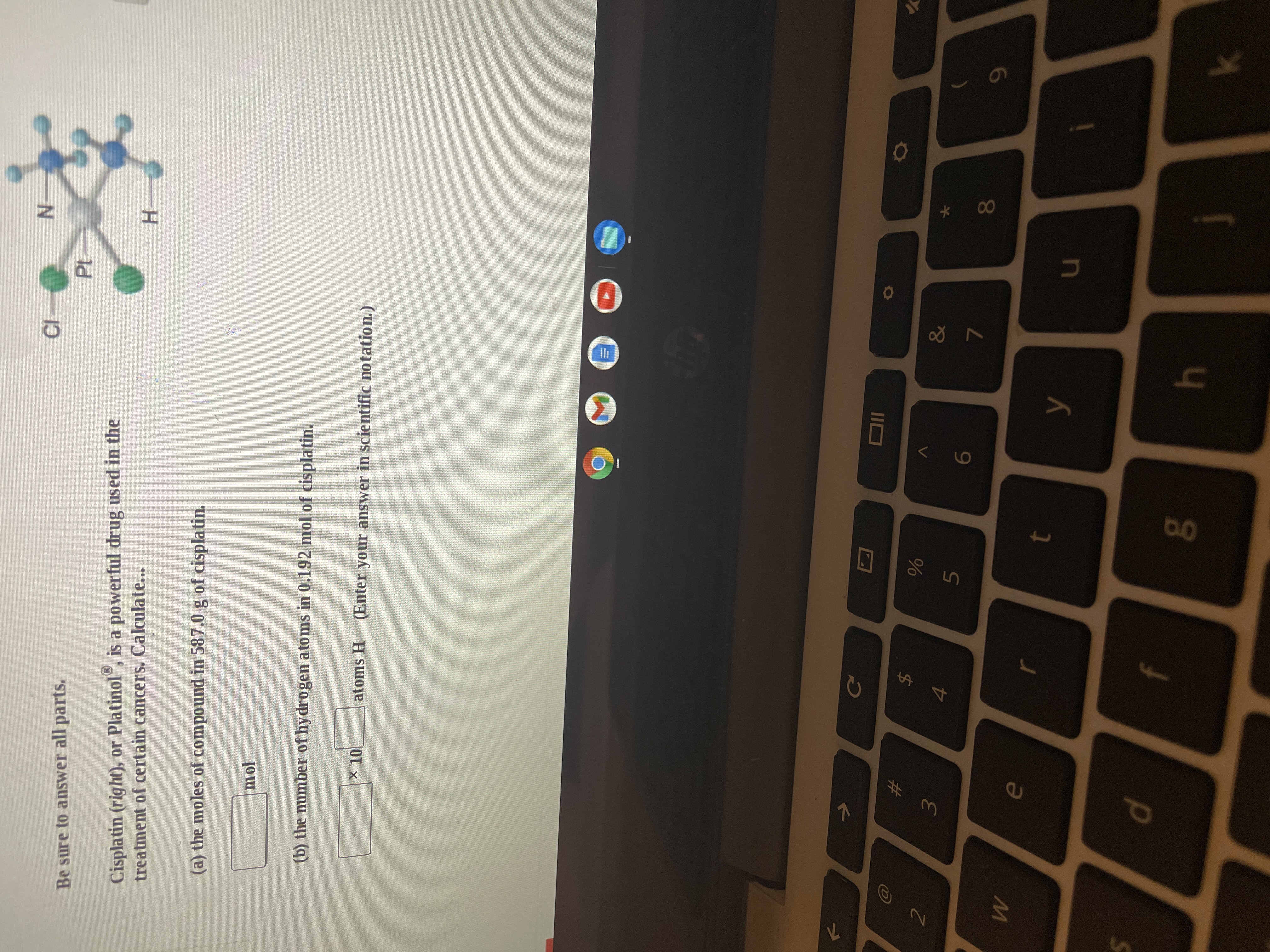 * 00
Cl
Σ
%24
d.
Be sure to answer all parts.
Cisplatin (right), or Platinol", is a powerful drug used in the
treatment of certain cancers. Calculate...
Pt
(a) the moles of compound in 587.0 g of cisplatin.
H.
(b) the number of hy drogen atoms in 0.192 mol of cisplatin.
atoms H
(Enter your answer in scientific notation.)
#
2.
$
IIO
3.
5.
&
e
7.
8.
4
