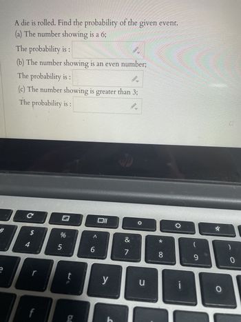 ### Probability Worksheet

**Question:**
A die is rolled. Find the probability of the given event.

1. The number showing is a 6:
   - **The probability is:** 
     
2. The number showing is an even number:
   - **The probability is:** 
     
3. The number showing is greater than 3:
   - **The probability is:** 

**Explanation of Graphs or Diagrams:**
This image does not contain any graphs or diagrams. It solely includes the text of a probability problem related to rolling a die. The questions prompt the reader to calculate the probability of specific events occurring when a die is rolled.