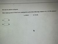 Below is a transcription of the content from the image intended for an educational website:

---

Be sure to answer all parts.

How many grams of NaCl are contained in each of the following volumes of a 1.23 M solution?

a. 0.96 L

b. 52 mL

- [ ] a. ______ g
- [ ] b. ______ g

---

This is an exercise in calculating the mass of sodium chloride (NaCl) in solutions with given molarity and volume.