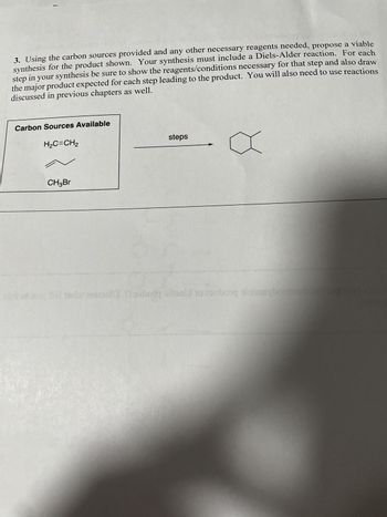 3. Using the carbon sources provided and any other necessary reagents needed, propose a viable
synthesis for the product shown. Your synthesis must include a Diels-Alder reaction. For each
step in your synthesis be sure to show the reagents/conditions necessary for that step and also draw
the major product expected for each step leading to the product. You will also need to use reactions
discussed in previous chapters as well.
Carbon Sources Available
H₂C=CH2
CH3Br
steps
wirt or oy holted and Doubiquiti o toubong pimaryborman