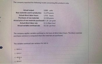 10
The company reported the following results concerning this product in July.
Actual output
Raw materials used in production
Actual direct labor-hours
Purchases of raw materials
12,100 grams
Actual price of raw materials purchased$ 1.20 per gram
Actual direct labor rate
$11.40per hour
Actual variable overhead rate
$ 2.10 per hour
The company applies variable overhead on the basis of direct labor-hours. The direct materials
purchases variance is computed when the materials are purchased.
3,000 units
11,370 grams
1,910 hours
The variable overhead rate variance for July is:
O $191 U
O $191 F
O
$2100
O $210 F