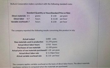 Bulluck Corporation makes a product with the following standard costs:
Standard Quantity or HoursStandard Price or Rate
$1.00
Direct materials 3.5
Direct labor 0.7
Variable overhead0.7
grams
hours
hours
$11.00
$ 2.00
Actual output
Raw materials used in production
The company reported the following results concerning this product in July.
3,000 units
11,370 grams
1,910 hours
Actual direct labor-hours
Purchases of raw materials
12,100 grams
Actual price of raw materials purchased$ 1.20 per gram
Actual direct labor rate
Actual variable overhead rate
per gram
per hour
per hour
$11.40per hour
$ 2.10 per hour
The company applies variable overhead on the basis of direct labor-hours. The direct materials
purchases variance is computed when the materials are purchased.