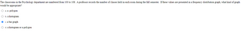 The classrooms in the Psychology department are numbered from 100 to 108. A professor records the number of classes held in each room during the fall semester. If these values are presented in a frequency distribution graph, what kind of graph
would be appropriate?
O a. a polygon
O b. a histogram
Ⓒc. a bar graph
O d. a histogram or a polygon