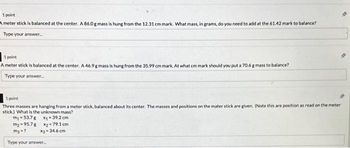 1 point
A meter stick is balanced at the center. A 86.0 g mass is hung from the 12.31 cm mark. What mass, in grams, do you need to add at the 61.42 mark to balance?
Type your answer...
1 point
A meter stick is balanced at the center. A 46.9 g mass is hung from the 35.99 cm mark. At what cm mark should you put a 70.6 g mass to balance?
Type your answer...
1 point
Three masses are hanging from a meter stick, balanced about its center. The masses and positions on the mater stick are given. (Note this are position as read on the meter
stick) What is the unknown mass?
m1-53.7 g
X₁-39.2 cm
m₂-95.7g
X₂-79.1 cm
my-?
Type your answer...
X3-34.6 cm