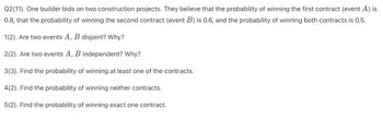 Q2(11). One builder bids on two construction projects. They believe that the probability of winning the first contract (event A) is
0.8, that the probability of winning the second contract (event B) is 0.6, and the probability of winning both contracts is 0.5.
1(2). Are two events A, B disjoint? Why?
2(2). Are two events A, B independent? Why?
3(3). Find the probability of winning at least one of the contracts.
4(2). Find the probability of winning neither contracts.
5(2). Find the probability of winning exact one contract.