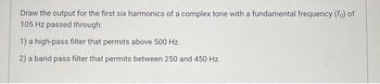 Draw the output for the first six harmonics of a complex tone with a fundamental frequency (fo) of
105 Hz passed through:
1) a high-pass filter that permits above 500 Hz.
2) a band pass filter that permits between 250 and 450 Hz.