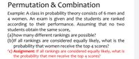 Permutation & Combination
Example: A class in probability theory consists of 6 men and
4 women. An exam is given and the students are ranked
according to their performance. Assuming that no two
students obtain the same score,
(a)how many different rankings are possible?
(b)lf all rankings are considered equally likely, what is the
probability that women receive the top 4 scores?
'c) Assignment: If all rankings are considered equally likely, what is
the probability that men receive the top 4 scores?
