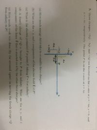 5. Three charges. +5Q.-5Q. and +3Q are located on the y-axis at y = +4a, y = 0, and
y da.respectively. The point P is on the x-axis at x = 3a.
+50
4a
-5Q
3s
+3Q
(a) How much energy did it take to assemble these charges?
(b) What are the x. y, and z components of the electric field E at P?
(c) What is the electric potential Fat point P. taking V 0 at infinity?
(d) A fourth charge of +Q is brought to P from infinity What are the x. y. and z
components of the force F that is exerted on it by the other three charges?
(e) How much work was done (by the extemal agent) in moving the fourth charge +Q
from infinity to P
