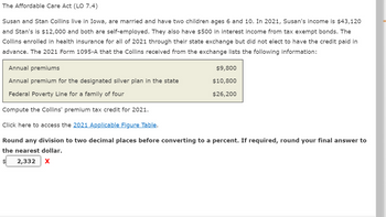 The Affordable Care Act (LO 7.4)
Susan and Stan Collins live in Iowa, are married and have two children ages 6 and 10. In 2021, Susan's income is $43,120
and Stan's is $12,000 and both are self-employed. They also have $500 in interest income from tax exempt bonds. The
Collins enrolled in health insurance for all of 2021 through their state exchange but did not elect to have the credit paid in
advance. The 2021 Form 1095-A that the Collins received from the exchange lists the following information:
Annual premiums
$9,800
Annual premium for the designated silver plan in the state
$10,800
Federal Poverty Line for a family of four
$26,200
Compute the Collins' premium tax credit for 2021.
Click here to access the 2021 Applicable Figure Table.
Round any division to two decimal places before converting to a percent. If required, round your final answer to
the nearest dollar.
2,332 X