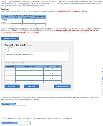 Zeidler Company bought a building and the land on which the building is located for a total cash price of $178,000. The company paid
transfer costs of $2,000. Renovation costs on the building were $23,000. An independent appraiser provided market values for the
land, $110,000, and building, $330,000 before renovation.
Required:
1. Apportion the cost of the property on the basis of the appraised values. (Input all amounts as positive values.)
Item
Apportioned
cost
Renovation
cost
Purchase cost
Building
Land
$
2. Prepare the journal entry to record the purchase of the building and land, including all expenditures. Assume that all transactions
were for cash and that all purchases occurred at the start of the year. (If no entry is required for a transaction/event, select "No
journal entry required" in the first account field.)
View transaction list
Journal entry worksheet
<
1
Record purchase of building and land.
Note: Enter debits before credits.
Transaction
1
General Journal
Debit
Credit
Record entry
Clear entry
View general journal
>
3. Compute depreciation of the building at the end of one year, using the straight-line method. Assume an estimated useful life of 12
years and an estimated residual value of $14,000.
Depreciation
4. What would be the carrying amount of the property (building and land) at the end of year 2?
Carrying amount
Z
tra
la
R
1.
B