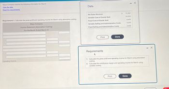 Maya Company reports the following information for March:
View the data.
Read the requirements.
Data
Requirement 1. Calculate the gross profit and operating income for March using absorption costing.
Maya Company
Income Statement (Absorption Costing)
For the Month Ended March 31
Net Sales Revenue
$
72,500
Variable Cost of Goods Sold
24,500
Fixed Cost of Goods Sold
8,400
Variable Selling and Administrative Costs
Fixed Selling and Administrative Costs
9,500
5,800
Operating Income
Print
Done
Requirements
1. Calculate the gross profit and operating income for March using absorption
costing.
2. Calculate the contribution margin and operating income for March using
variable costing.
Print
Done