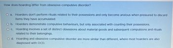 How does hoarding differ from obsessive-compulsive disorder?
O a. Hoarders don't perform rituals related to their possessions and only become anxious when pressured to discard
items they have accumulated
O b. Hoarders demonstrate compulsive behaviours, but only associated with counting their possessions.
O c. Hoarding involves a set of distinct obsessions about material goods and subsequent compulsions and rituals
related to their belongings.
O d. Hoarding and obsessive-compulsive disorder are more similar than different, where most hoarders are also
diagnosed with OCD.