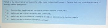 Which of the following is a worldview shared by many Indigenous Peoples in Canada that may impact which type of
therapy is most appropriate?
O a
O b.
0 с.
O d.
Communities should not get involved in the problems of an individual.
Individuals are independent from their community.
Individuals with mental health challenges should not be involved in the community.
Individuals are inseparable from their community.