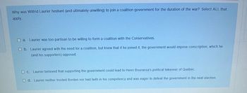 Why was Wilfrid Laurier hesitant (and ultimately unwilling) to join a coalition government for the duration of the war? Select ALL that
apply.
Laurier was too partisan to be willing to form a coalition with the Conservatives.
O b. Laurier agreed with the need for a coalition, but knew that if he joined it, the government would impose conscription, which he
(and his supporters) opposed.
O c. Laurier believed that supporting the government could lead to Henri Bourassa's political takeover of Quebec.
O d. Laurier neither trusted Borden nor had faith in his competency and was eager to defeat the government in the next election.