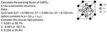 Calculate the packing factor of CaTiO3.
It has a perovskite structure.
Data:
ionic radii Co²+ = 0.106 nm, Ti4+ = 0.064 nm, O² = 0.132 nm;
lattice constant is a = 2(rTi4+ + ro2-).
Ca2+
02-
T14+
Consider the ions as rigid spheres.
1. 0.581 or 58.1%
2. -0.581 or -58.1 %
3. 0.254 or 25.4%