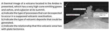 A thermal image of a volcano located in the Andes is
presented, which has a very high cone emitting gases
and ashes, and a glacier at its summit.
a) Indicate the type of processes that can be expected
to occur in a supposed volcanic reactivation.
b) Indicate the type of volcanic deposits that could be
generated.
c) Indicate the relationship that this volcanic area has
with plate tectonics.
N
TMA emission: 10,1°C
TMA Yanasacha: 21,7°C
Refuge
Glacier
Emission of gases and ash:
maximum height 1 km
southwest