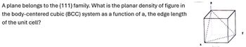 A plane belongs to the {111} family. What is the planar density of figure in
the body-centered cubic (BCC) system as a function of a, the edge length
of the unit cell?