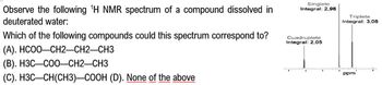 Observe the following 'H NMR spectrum of a compound dissolved in
deuterated water:
Which of the following compounds could this spectrum correspond to?
Singlete
Integral: 2,98
Cuadruplete
Integral: 2,05
Triplete
Integral: 3,08
(A). HCOO—CH2—CH2–CH3
(B). H3C-COO-CH2-CH3
(C). H3C-CH(CH3)-COOH (D). None of the above
ppm