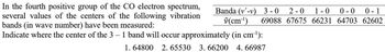 Banda (v'-v) 3-0 2-0 1-0 0-0 0-1
v(cm¹) 69088 67675 66231 64703 62602
In the fourth positive group of the CO electron spectrum,
several values of the centers of the following vibration
bands (in wave number) have been measured:
Indicate where the center of the 3 - 1 band will occur approximately (in cm³¹):
1. 64800 2.65530 3. 66200 4.66987